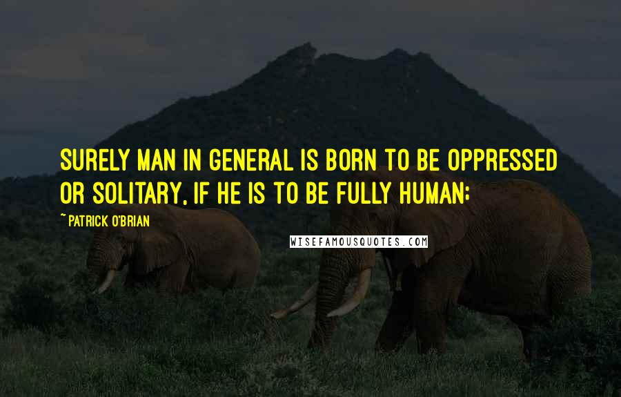 Patrick O'Brian Quotes: Surely man in general is born to be oppressed or solitary, if he is to be fully human;