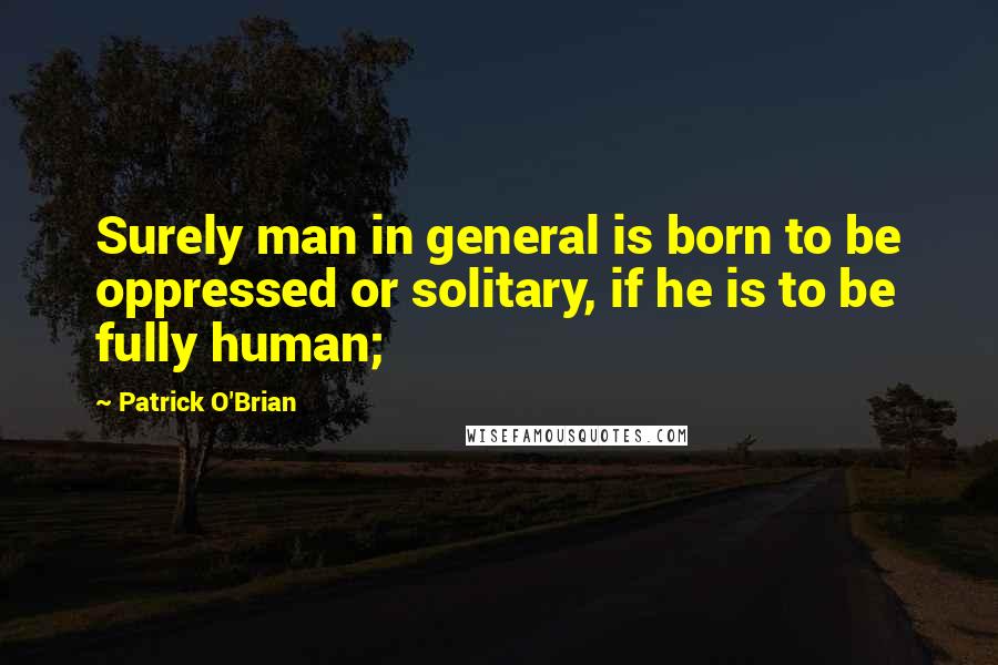 Patrick O'Brian Quotes: Surely man in general is born to be oppressed or solitary, if he is to be fully human;