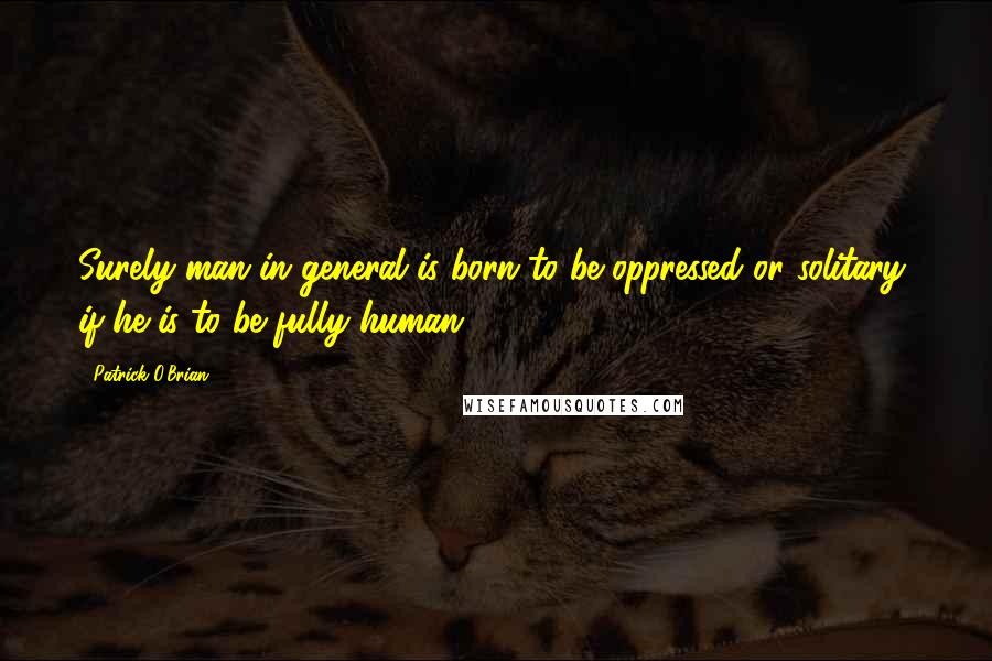 Patrick O'Brian Quotes: Surely man in general is born to be oppressed or solitary, if he is to be fully human;