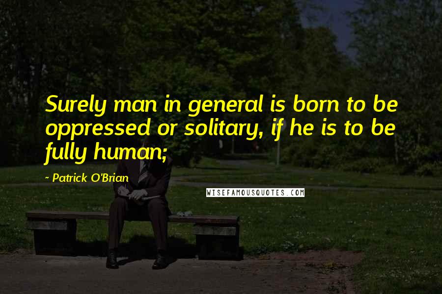 Patrick O'Brian Quotes: Surely man in general is born to be oppressed or solitary, if he is to be fully human;