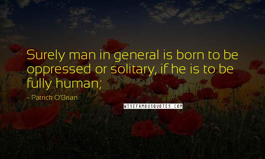 Patrick O'Brian Quotes: Surely man in general is born to be oppressed or solitary, if he is to be fully human;