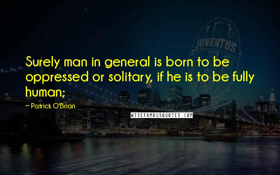 Patrick O'Brian Quotes: Surely man in general is born to be oppressed or solitary, if he is to be fully human;