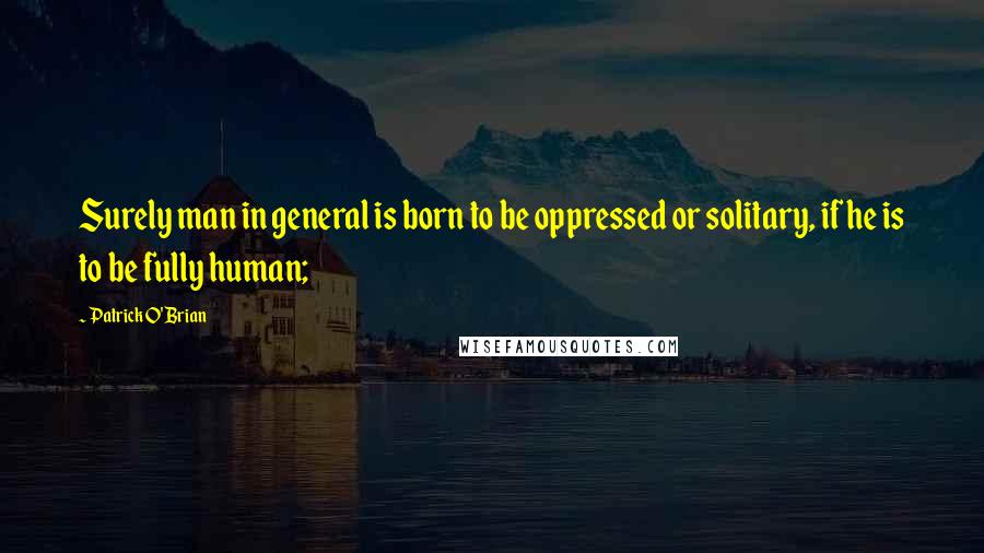 Patrick O'Brian Quotes: Surely man in general is born to be oppressed or solitary, if he is to be fully human;