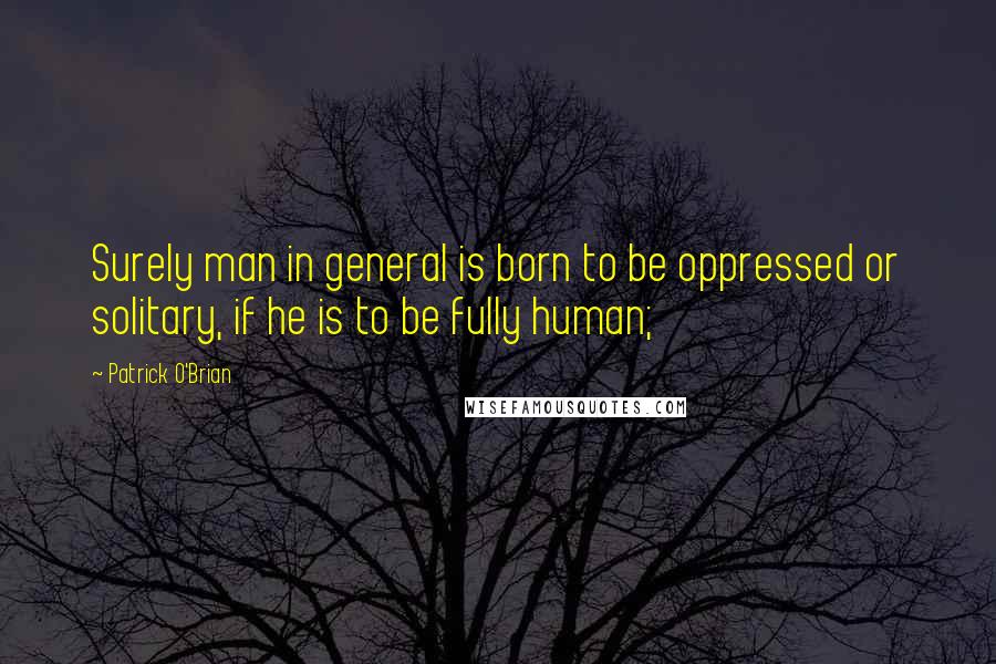 Patrick O'Brian Quotes: Surely man in general is born to be oppressed or solitary, if he is to be fully human;