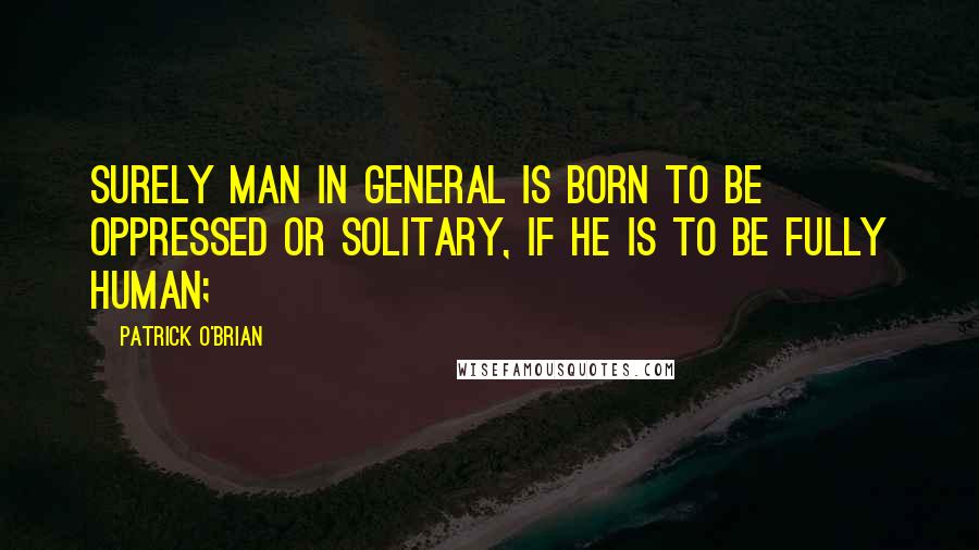 Patrick O'Brian Quotes: Surely man in general is born to be oppressed or solitary, if he is to be fully human;