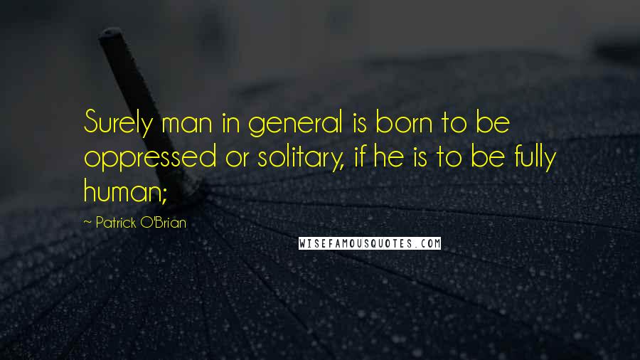 Patrick O'Brian Quotes: Surely man in general is born to be oppressed or solitary, if he is to be fully human;