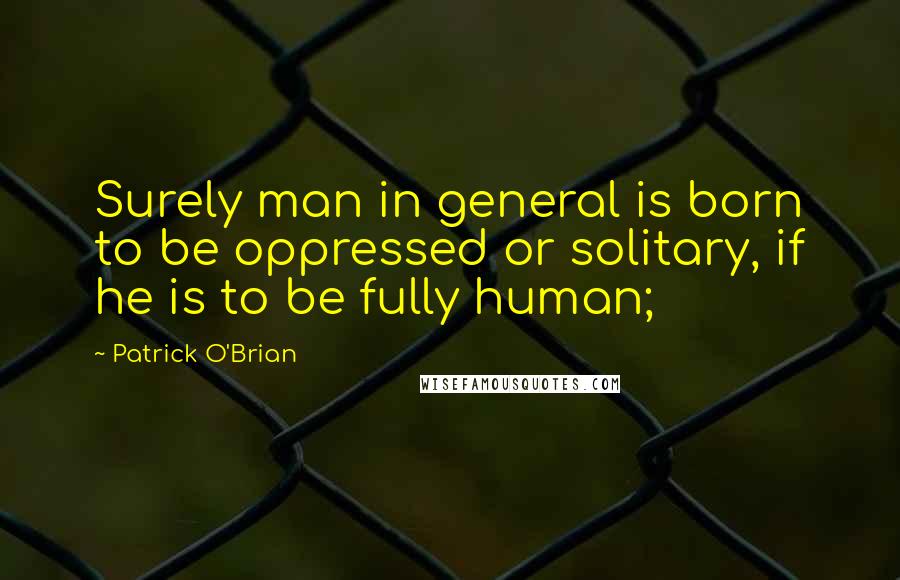 Patrick O'Brian Quotes: Surely man in general is born to be oppressed or solitary, if he is to be fully human;