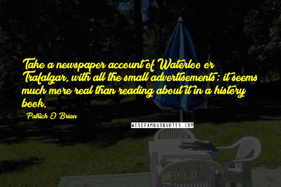 Patrick O'Brian Quotes: Take a newspaper account of Waterloo or Trafalgar, with all the small advertisements: it seems much more real than reading about it in a history book.