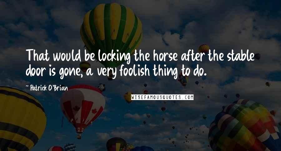 Patrick O'Brian Quotes: That would be locking the horse after the stable door is gone, a very foolish thing to do.