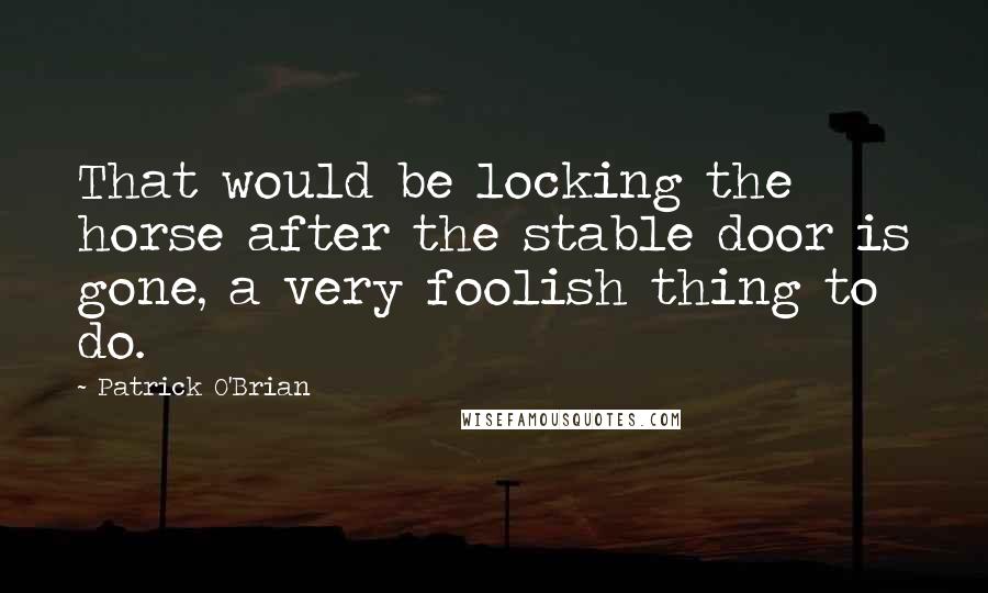 Patrick O'Brian Quotes: That would be locking the horse after the stable door is gone, a very foolish thing to do.