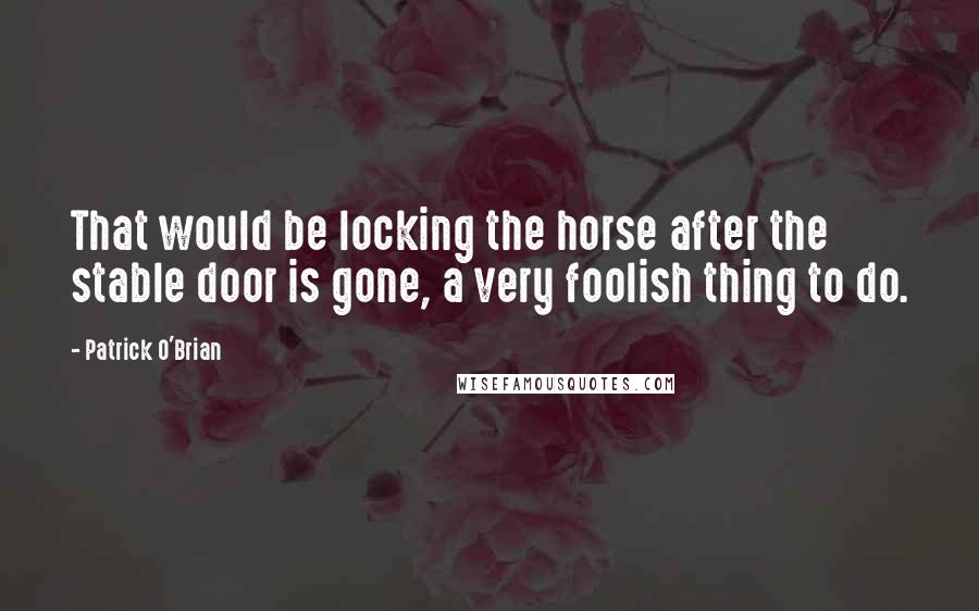 Patrick O'Brian Quotes: That would be locking the horse after the stable door is gone, a very foolish thing to do.