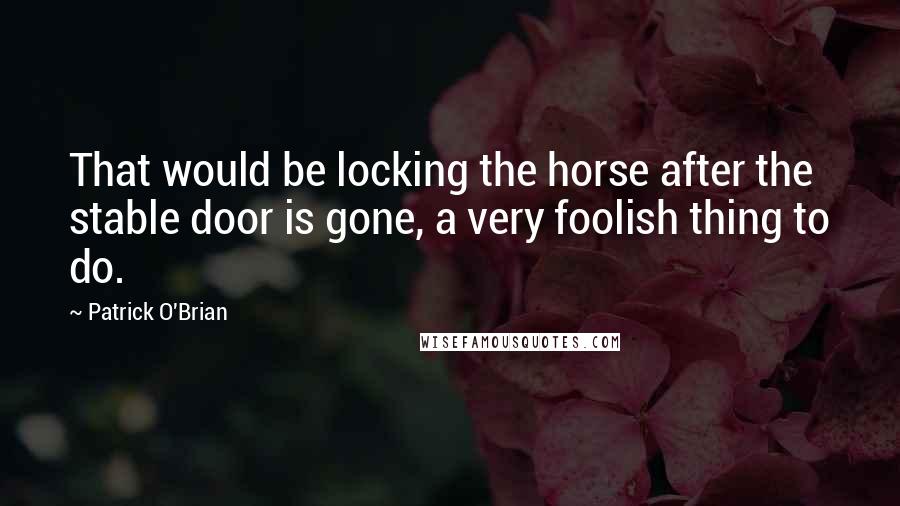 Patrick O'Brian Quotes: That would be locking the horse after the stable door is gone, a very foolish thing to do.