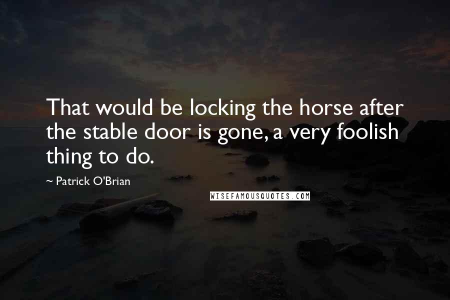 Patrick O'Brian Quotes: That would be locking the horse after the stable door is gone, a very foolish thing to do.