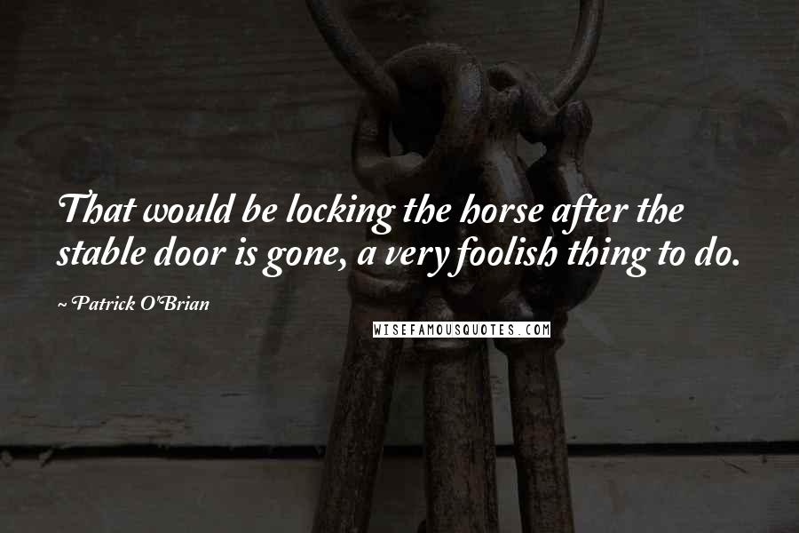 Patrick O'Brian Quotes: That would be locking the horse after the stable door is gone, a very foolish thing to do.