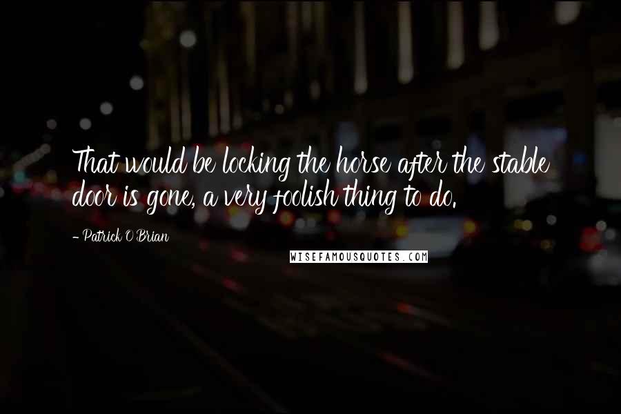 Patrick O'Brian Quotes: That would be locking the horse after the stable door is gone, a very foolish thing to do.