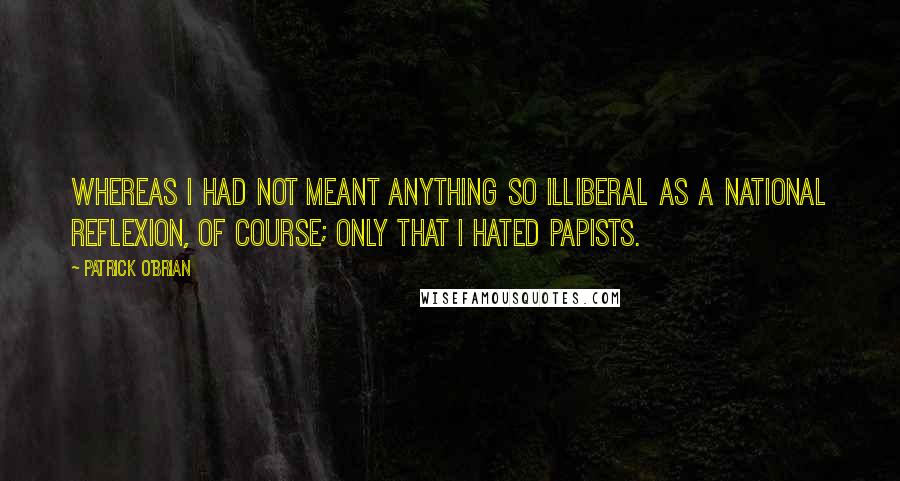 Patrick O'Brian Quotes: Whereas I had not meant anything so illiberal as a national reflexion, of course; only that I hated Papists.