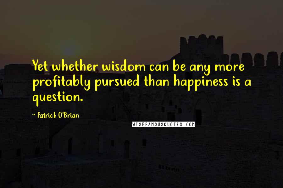 Patrick O'Brian Quotes: Yet whether wisdom can be any more profitably pursued than happiness is a question.