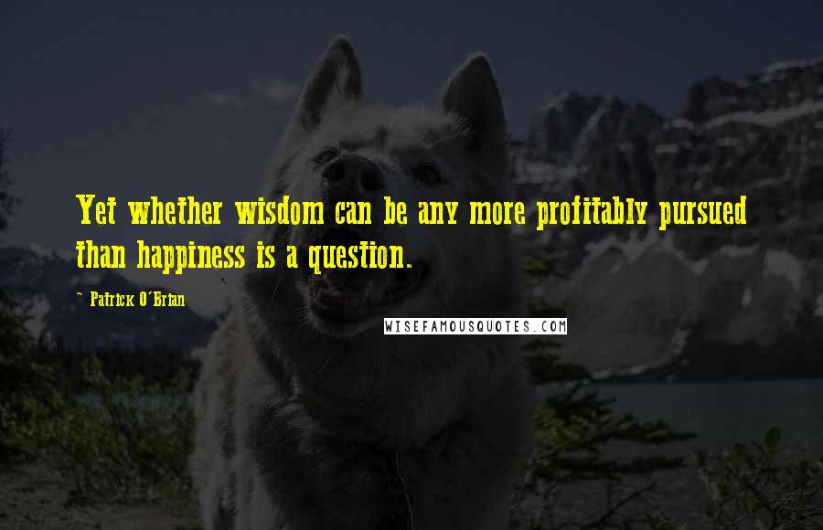 Patrick O'Brian Quotes: Yet whether wisdom can be any more profitably pursued than happiness is a question.