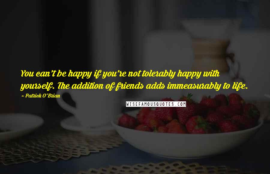 Patrick O'Brian Quotes: You can't be happy if you're not tolerably happy with yourself. The addition of friends adds immeasurably to life.