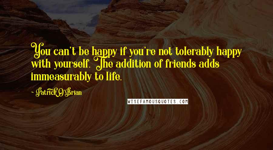 Patrick O'Brian Quotes: You can't be happy if you're not tolerably happy with yourself. The addition of friends adds immeasurably to life.