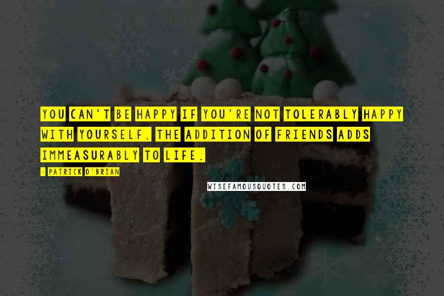 Patrick O'Brian Quotes: You can't be happy if you're not tolerably happy with yourself. The addition of friends adds immeasurably to life.