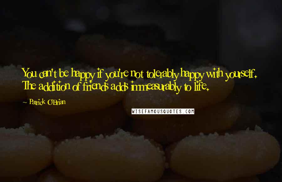 Patrick O'Brian Quotes: You can't be happy if you're not tolerably happy with yourself. The addition of friends adds immeasurably to life.