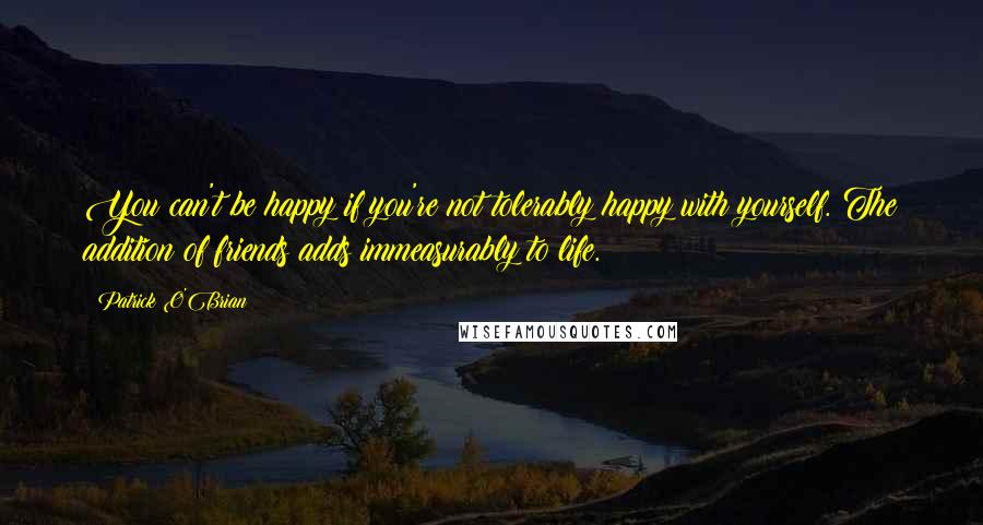 Patrick O'Brian Quotes: You can't be happy if you're not tolerably happy with yourself. The addition of friends adds immeasurably to life.