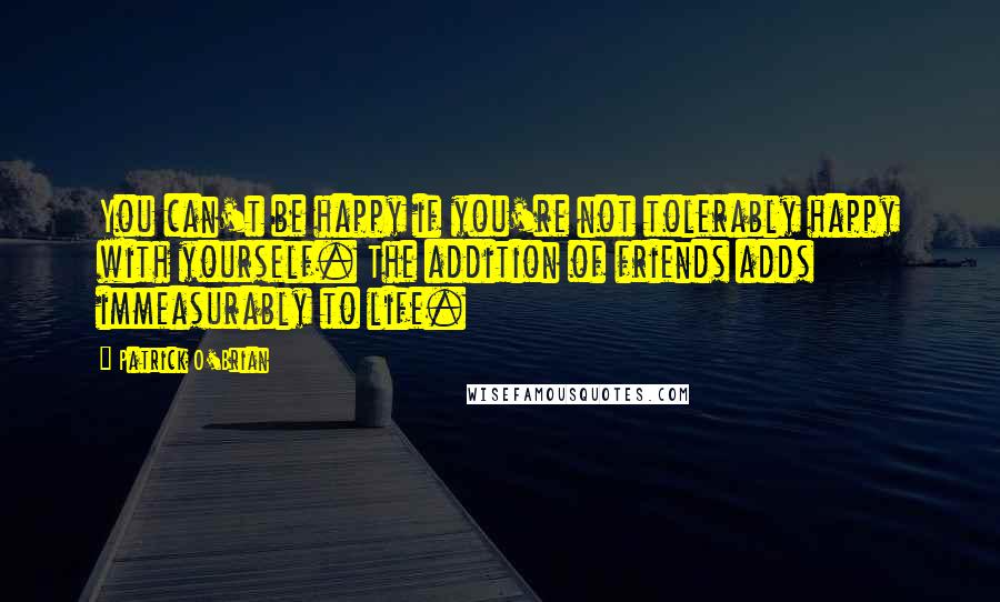 Patrick O'Brian Quotes: You can't be happy if you're not tolerably happy with yourself. The addition of friends adds immeasurably to life.