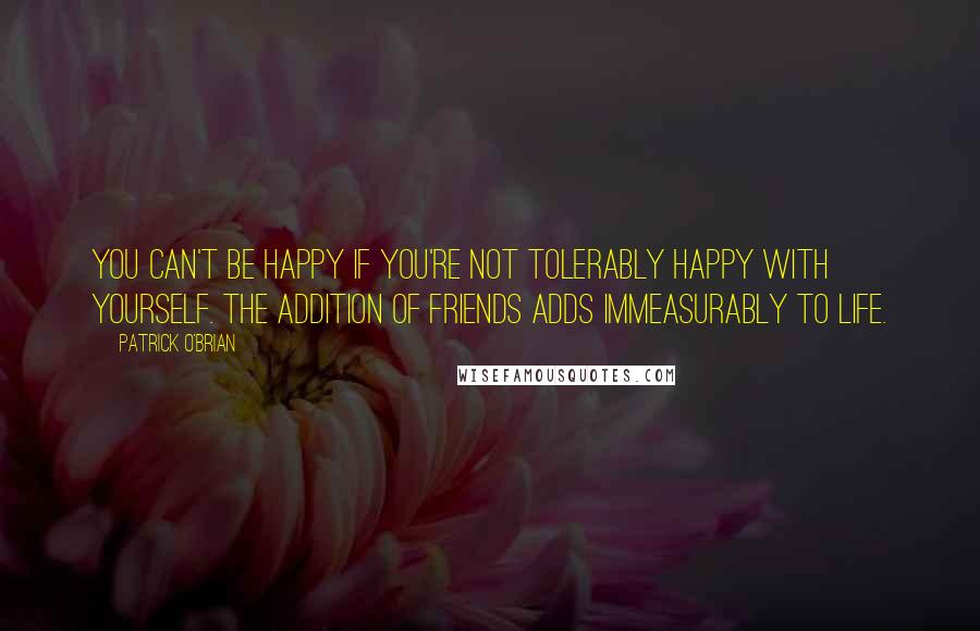 Patrick O'Brian Quotes: You can't be happy if you're not tolerably happy with yourself. The addition of friends adds immeasurably to life.