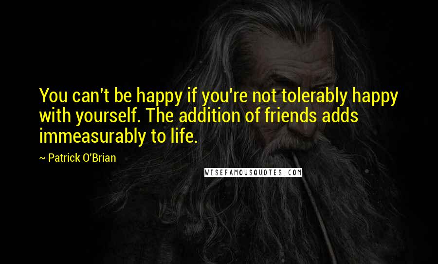 Patrick O'Brian Quotes: You can't be happy if you're not tolerably happy with yourself. The addition of friends adds immeasurably to life.