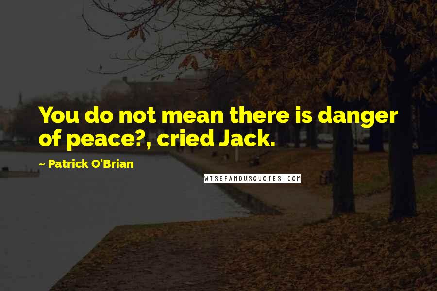 Patrick O'Brian Quotes: You do not mean there is danger of peace?, cried Jack.