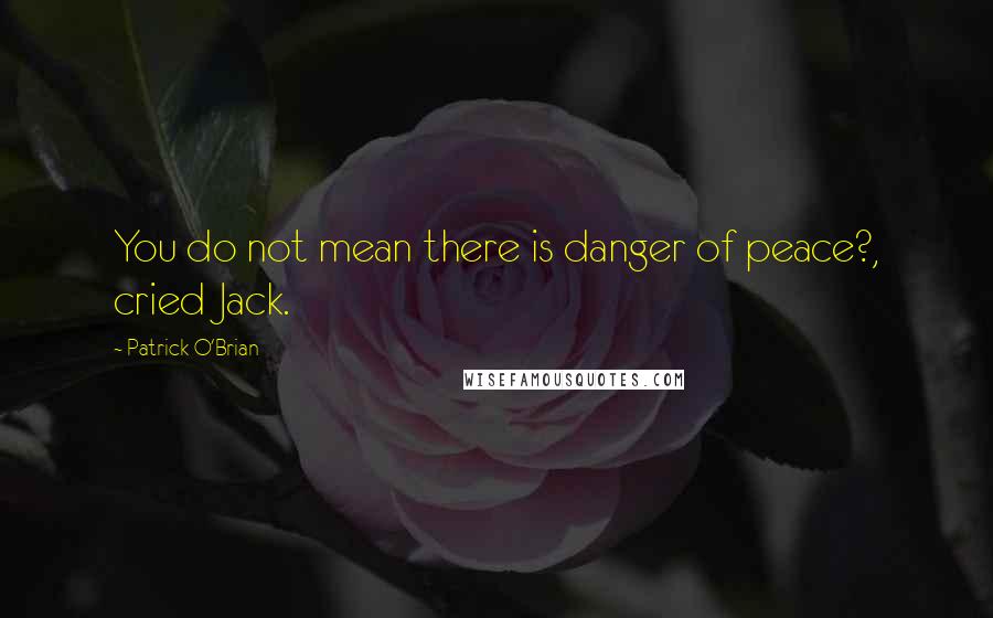 Patrick O'Brian Quotes: You do not mean there is danger of peace?, cried Jack.