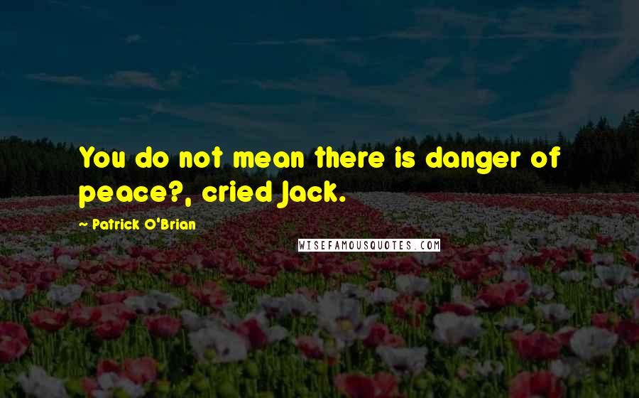 Patrick O'Brian Quotes: You do not mean there is danger of peace?, cried Jack.