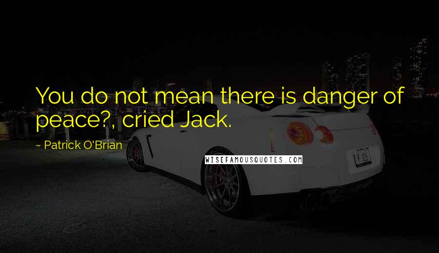 Patrick O'Brian Quotes: You do not mean there is danger of peace?, cried Jack.