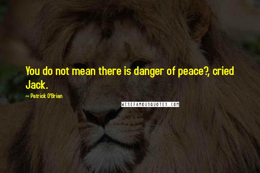 Patrick O'Brian Quotes: You do not mean there is danger of peace?, cried Jack.