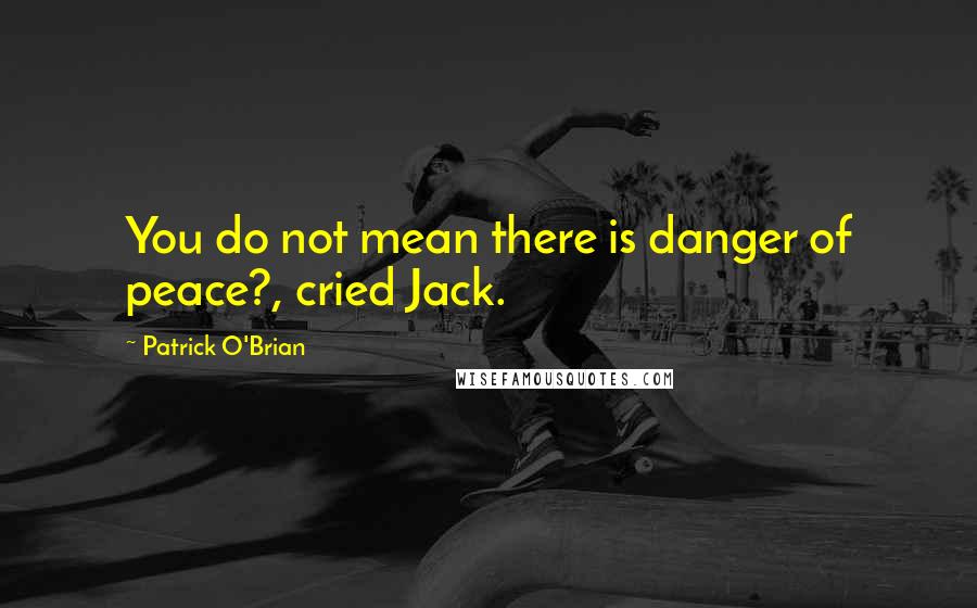 Patrick O'Brian Quotes: You do not mean there is danger of peace?, cried Jack.