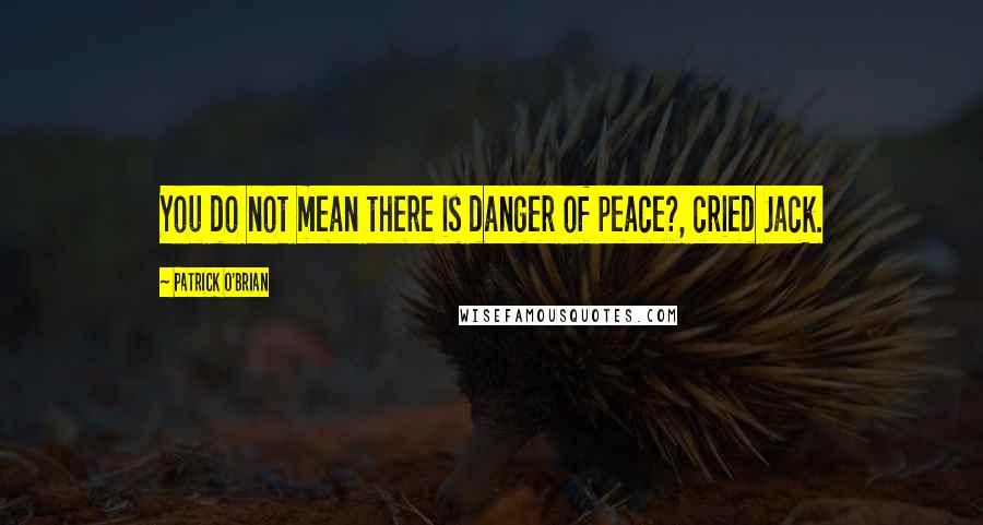 Patrick O'Brian Quotes: You do not mean there is danger of peace?, cried Jack.