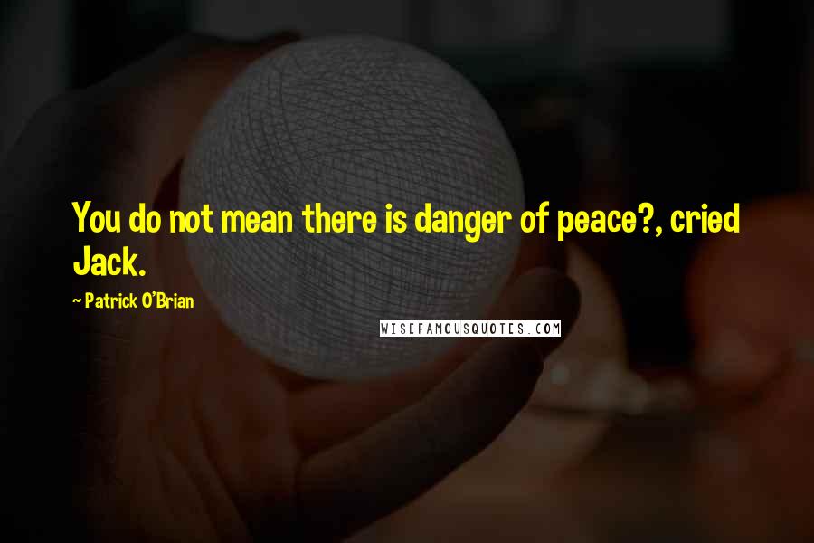 Patrick O'Brian Quotes: You do not mean there is danger of peace?, cried Jack.