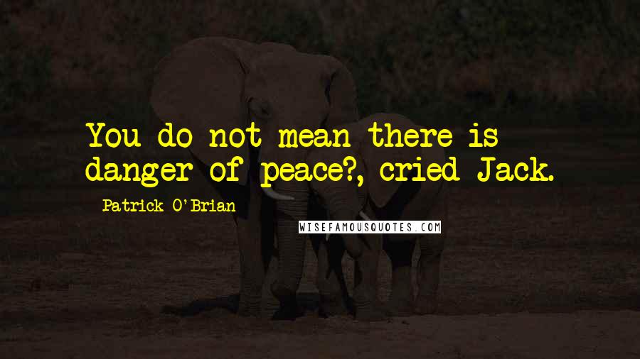 Patrick O'Brian Quotes: You do not mean there is danger of peace?, cried Jack.