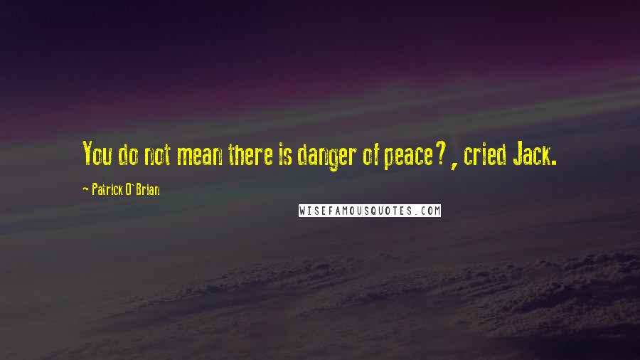 Patrick O'Brian Quotes: You do not mean there is danger of peace?, cried Jack.