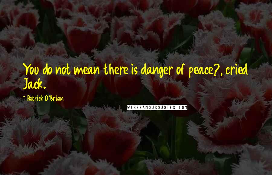 Patrick O'Brian Quotes: You do not mean there is danger of peace?, cried Jack.