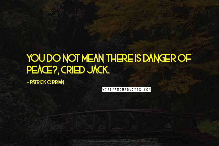 Patrick O'Brian Quotes: You do not mean there is danger of peace?, cried Jack.