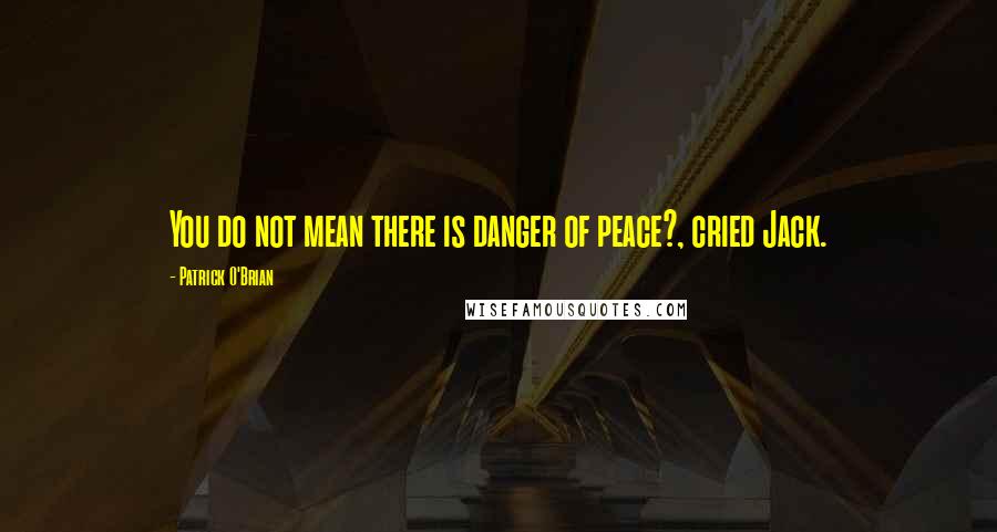 Patrick O'Brian Quotes: You do not mean there is danger of peace?, cried Jack.