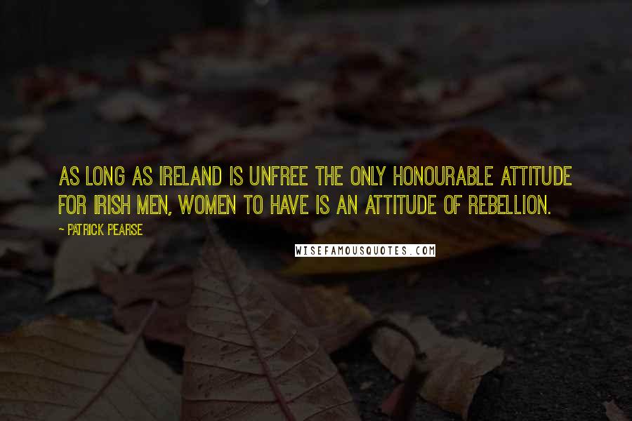 Patrick Pearse Quotes: As long as Ireland is unfree the only honourable attitude for Irish men, women to have is an attitude of rebellion.