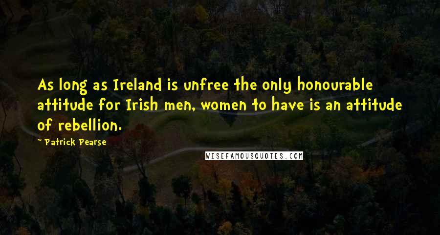 Patrick Pearse Quotes: As long as Ireland is unfree the only honourable attitude for Irish men, women to have is an attitude of rebellion.