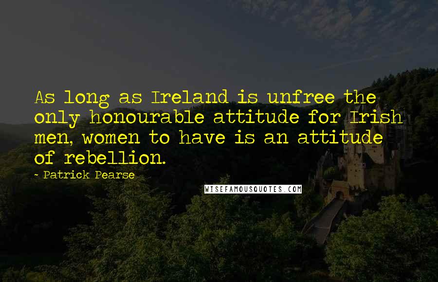 Patrick Pearse Quotes: As long as Ireland is unfree the only honourable attitude for Irish men, women to have is an attitude of rebellion.