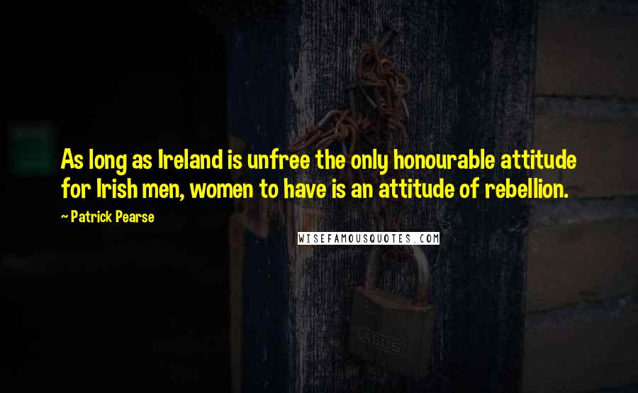 Patrick Pearse Quotes: As long as Ireland is unfree the only honourable attitude for Irish men, women to have is an attitude of rebellion.