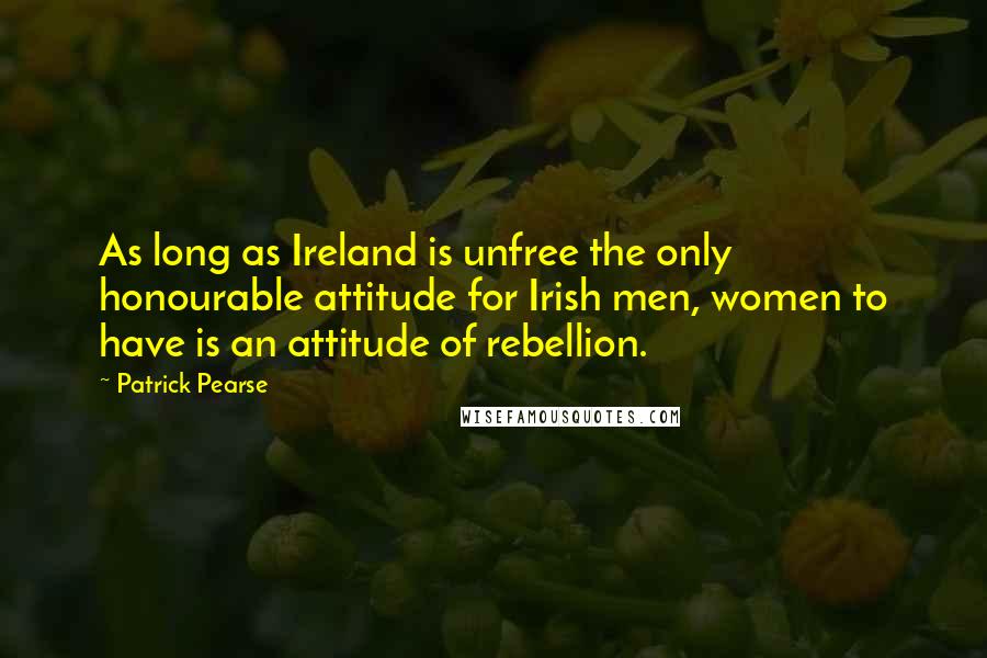 Patrick Pearse Quotes: As long as Ireland is unfree the only honourable attitude for Irish men, women to have is an attitude of rebellion.