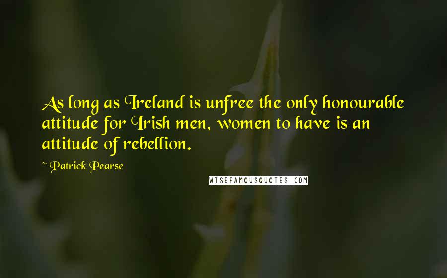 Patrick Pearse Quotes: As long as Ireland is unfree the only honourable attitude for Irish men, women to have is an attitude of rebellion.