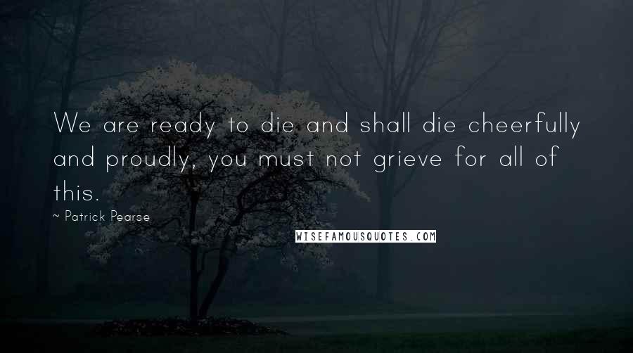 Patrick Pearse Quotes: We are ready to die and shall die cheerfully and proudly, you must not grieve for all of this.